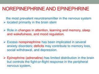 the most prevalent neurotransmitter in the nervous system
 located primarily in the brain stem
 Role in changes in attention, learning and memory, sleep
and wakefulness, and mood regulation.
 Excess norepinephrine has been implicated in several
anxiety disorders; deficits may contribute to memory loss,
social withdrawal, and depression.
 Epinephrine (adrenaline) has limited distribution in the brain
but controls the fight-or-flight response in the peripheral
nervous system.
NOREPINEPHRINE AND EPINEPHRINE
 