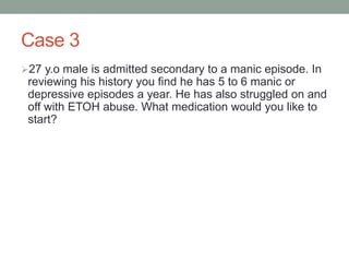Case 3
27 y.o male is admitted secondary to a manic episode. In
reviewing his history you find he has 5 to 6 manic or
depressive episodes a year. He has also struggled on and
off with ETOH abuse. What medication would you like to
start?
 