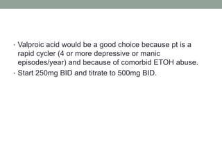 • Valproic acid would be a good choice because pt is a
rapid cycler (4 or more depressive or manic
episodes/year) and because of comorbid ETOH abuse.
• Start 250mg BID and titrate to 500mg BID.
 