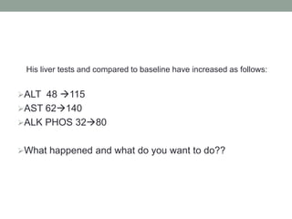 His liver tests and compared to baseline have increased as follows:
ALT 48 115
AST 62140
ALK PHOS 3280
What happened and what do you want to do??
 
