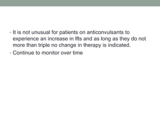 • It is not unusual for patients on anticonvulsants to
experience an increase in lfts and as long as they do not
more than triple no change in therapy is indicated.
• Continue to monitor over time
 