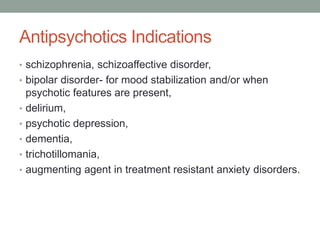 Antipsychotics Indications
• schizophrenia, schizoaffective disorder,
• bipolar disorder- for mood stabilization and/or when
psychotic features are present,
• delirium,
• psychotic depression,
• dementia,
• trichotillomania,
• augmenting agent in treatment resistant anxiety disorders.
 