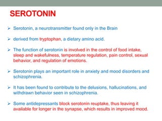 SEROTONIN
 Serotonin, a neurotransmitter found only in the Brain
 derived from tryptophan, a dietary amino acid.
 The function of serotonin is involved in the control of food intake,
sleep and wakefulness, temperature regulation, pain control, sexual
behavior, and regulation of emotions.
 Serotonin plays an important role in anxiety and mood disorders and
schizophrenia.
 It has been found to contribute to the delusions, hallucinations, and
withdrawn behavior seen in schizophrenia.
 Some antidepressants block serotonin reuptake, thus leaving it
available for longer in the synapse, which results in improved mood.
 