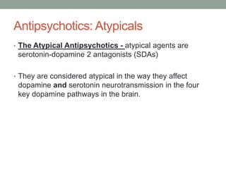 Antipsychotics: Atypicals
• The Atypical Antipsychotics - atypical agents are
serotonin-dopamine 2 antagonists (SDAs)
• They are considered atypical in the way they affect
dopamine and serotonin neurotransmission in the four
key dopamine pathways in the brain.
 