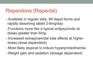 Risperidone (Risperdal)
Available in regular tabs, IM depot forms and
rapidly dissolving tablet 2-6mg/day
Functions more like a typical antipsychotic at
doses greater than 6mg
Increased extrapyramidal side effects at higher
doses (dose dependent)
Most likely atypical to induce hyperprolactinemia
Weight gain and sedation (dosage dependent)
 