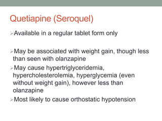 Quetiapine (Seroquel)
Available in a regular tablet form only
May be associated with weight gain, though less
than seen with olanzapine
May cause hypertriglyceridemia,
hypercholesterolemia, hyperglycemia (even
without weight gain), however less than
olanzapine
Most likely to cause orthostatic hypotension
 