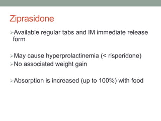 Ziprasidone
Available regular tabs and IM immediate release
form
May cause hyperprolactinemia (< risperidone)
No associated weight gain
Absorption is increased (up to 100%) with food
 