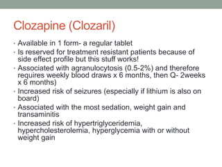 Clozapine (Clozaril)
• Available in 1 form- a regular tablet
• Is reserved for treatment resistant patients because of
side effect profile but this stuff works!
• Associated with agranulocytosis (0.5-2%) and therefore
requires weekly blood draws x 6 months, then Q- 2weeks
x 6 months)
• Increased risk of seizures (especially if lithium is also on
board)
• Associated with the most sedation, weight gain and
transaminitis
• Increased risk of hypertriglyceridemia,
hypercholesterolemia, hyperglycemia with or without
weight gain
 