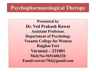 Psychopharmacological Therapy
Presented by
Dr. Ved Prakash Rawat
Assistant Professor.
Department of Psychology
Vasanta College for Women
Rajghat Fort
Varanasi – 221001
Mob/No-9451606320
Email-rawatv704@gmail.com
 