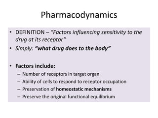 Pharmacodynamics
• DEFINITION – “Factors influencing sensitivity to the
drug at its receptor”
• Simply: “what drug does to the body”
• Factors include:
– Number of receptors in target organ
– Ability of cells to respond to receptor occupation
– Preservation of homeostatic mechanisms
– Preserve the original functional equilibrium
 