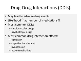 Drug-Drug Interactions (DDIs)
• May lead to adverse drug events
• Likelihood  as number of medications 
• Most common DDIs:
– cardiovascular drugs
– psychotropic drugs
• Most common drug interaction effects:
– confusion
– cognitive impairment
– hypotension
– acute renal failure
 