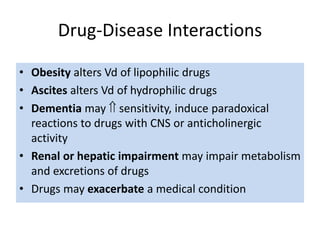 Drug-Disease Interactions
• Obesity alters Vd of lipophilic drugs
• Ascites alters Vd of hydrophilic drugs
• Dementia may  sensitivity, induce paradoxical
reactions to drugs with CNS or anticholinergic
activity
• Renal or hepatic impairment may impair metabolism
and excretions of drugs
• Drugs may exacerbate a medical condition
 