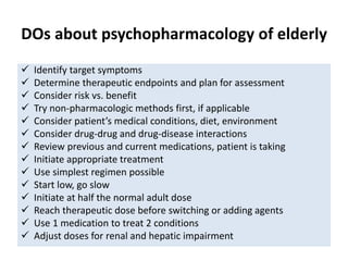 DOs about psychopharmacology of elderly
 Identify target symptoms
 Determine therapeutic endpoints and plan for assessment
 Consider risk vs. benefit
 Try non-pharmacologic methods first, if applicable
 Consider patient’s medical conditions, diet, environment
 Consider drug-drug and drug-disease interactions
 Review previous and current medications, patient is taking
 Initiate appropriate treatment
 Use simplest regimen possible
 Start low, go slow
 Initiate at half the normal adult dose
 Reach therapeutic dose before switching or adding agents
 Use 1 medication to treat 2 conditions
 Adjust doses for renal and hepatic impairment
 