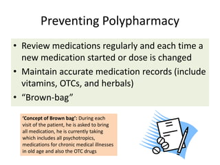 Preventing Polypharmacy
• Review medications regularly and each time a
new medication started or dose is changed
• Maintain accurate medication records (include
vitamins, OTCs, and herbals)
• “Brown-bag”
‘Concept of Brown bag’: During each
visit of the patient, he is asked to bring
all medication, he is currently taking
which includes all psychotropics,
medications for chronic medical illnesses
in old age and also the OTC drugs
 