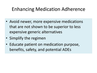 Enhancing Medication Adherence
• Avoid newer, more expensive medications
that are not shown to be superior to less
expensive generic alternatives
• Simplify the regimen
• Educate patient on medication purpose,
benefits, safety, and potential ADEs
 