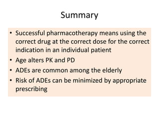Summary
• Successful pharmacotherapy means using the
correct drug at the correct dose for the correct
indication in an individual patient
• Age alters PK and PD
• ADEs are common among the elderly
• Risk of ADEs can be minimized by appropriate
prescribing
 