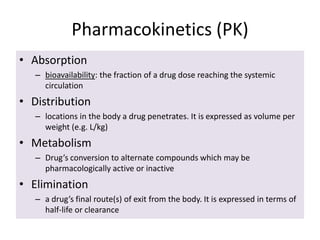 Pharmacokinetics (PK)
• Absorption
– bioavailability: the fraction of a drug dose reaching the systemic
circulation
• Distribution
– locations in the body a drug penetrates. It is expressed as volume per
weight (e.g. L/kg)
• Metabolism
– Drug’s conversion to alternate compounds which may be
pharmacologically active or inactive
• Elimination
– a drug’s final route(s) of exit from the body. It is expressed in terms of
half-life or clearance
 