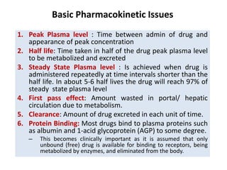 1. Peak Plasma level : Time between admin of drug and
appearance of peak concentration
2. Half life: Time taken in half of the drug peak plasma level
to be metabolized and excreted
3. Steady State Plasma level : Is achieved when drug is
administered repeatedly at time intervals shorter than the
half life. In about 5-6 half lives the drug will reach 97% of
steady state plasma level
4. First pass effect: Amount wasted in portal/ hepatic
circulation due to metabolism.
5. Clearance: Amount of drug excreted in each unit of time.
6. Protein Binding: Most drugs bind to plasma proteins such
as albumin and 1-acid glycoprotein (AGP) to some degree.
– This becomes clinically important as it is assumed that only
unbound (free) drug is available for binding to receptors, being
metabolized by enzymes, and eliminated from the body.
Basic Pharmacokinetic Issues
 