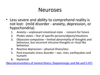 

Less severe and ability to comprehend reality is not
lost: (mild disorder - anxiety, depression, or
hypochondria)

Anxiety – unpleasant emotional state - concern for
future
2.
Phobic states – fear of specific
persons/objects/situations
3.
Obsessive-compulsive – limited abnormality of
thoughts and behaviour, but recurrent intrusive
thoughts or ritual like behaviour
4.
Reactive depression – physical illness/loss
5.
Post-traumatic stress disorder – war, riots,
earthquakes and tsunami
6.
Hysterical
(Neurotransmitters of mental Illness: Dopaminergic and NA
and 5-HT)
1.

 