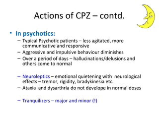 

In psychotics:
 Typical

Psychotic patients – less agitated, more
communicative and responsive
 Aggressive and impulsive behaviour diminishes
 Over a period of days – hallucinations/delusions
and others come to normal
 Neuroleptics

– emotional quietening with
neurological effects – tremor, rigidity,
bradykinesia etc.
 Ataxia and dysarthria do not develope in
normal doses
 Tranquilizers

– major and minor (!)

 