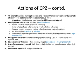

All phenothiazines, Butyrophenones and Thioxanthenes have
same antipsychotic efficacy – but potency differs in equieffective
doses


1.

Antipsychotic effects: Low potency – more sedation






1.
2.
3.
4.

Low potency (Aliphatic and piperidines) and high potency (others)
Prompt sedative action (tolerance develops)
Antipsychotic effects take weeks to develop, but no tolerance
Valuable in early treatment - added value in agitated psychotic
patients
But, not used as anxiolytic or sedative
Performance and intelligence are unaffected relatively, but impaired
vigilance – high potency drugs

Extrapyramidal effects: More with high potency drugs (less in
thioridazone and atypical ones)
Lowers seizure threshold – low potency drugs (piperazines - lower
propensity)
Loss of temperature control: High doses – Poikilothermic, medullary
and other vital centres
Antiemetic action – all except thioridazine

 
