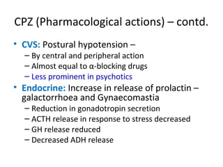 

CVS: Postural hypotension –

 By central and peripheral action
 Almost equal to α-blocking drugs
 Less prominent in psychotics



Endocrine: Increase in release of prolactin –
galactorrhoea and Gynaecomastia
 Reduction in gonadotropin secretion
 ACTH release in response to stress decreased
 GH release reduced
 Decreased ADH release

 