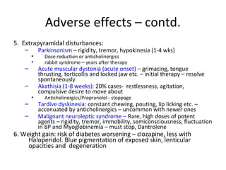 5. Extrapyramidal disturbances:

Parkinsonism – rigidity, tremor, hypokinesia (1-4 wks)





Acute muscular dystonia (acute onset) – grimacing, tongue
thrusting, torticollis and locked jaw etc. – initial therapy –
resolve spontaneously
Akathisia (1-8 weeks): 20% cases- restlessness, agitation,
compulsive desire to move about








Dose reduction or anticholinergics
rabbit syndrome – years after therapy

Anticholinergics/Propranolol - stoppage

Tardive dyskinesia: constant chewing, pouting, lip licking
etc. – accenuated by anticholinergics – uncommon with
newer ones
Malignant neuroleptic syndrome – Rare, high doses of
potent agents – rigidity, tremor, immobility,
semiconsciousness, fluctuation in BP and Myoglobinemia –
must stop, Dantrolene

6. Weight gain: risk of diabetes worsening – clozapine, less
with Haloperidol. Blue pigmentation of exposed skin,
lenticular opacities and degeneration

 