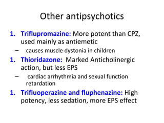Triflupromazine: More potent than CPZ,
used mainly as antiemetic

1.


Thioridazone: Marked Anticholinergic
action, but less EPS

1.


1.

causes muscle dystonia in children

cardiac arrhythmia and sexual function
retardation

Trifluoperazine and fluphenazine: High
potency, less sedation, more EPS effect

 