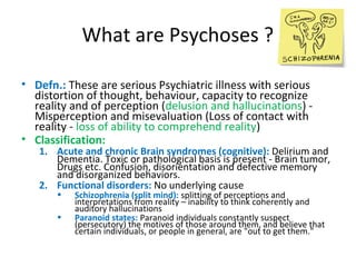 •

•

Defn.: These are serious Psychiatric illness with
serious distortion of thought, behaviour, capacity to
recognize reality and of perception (delusion and
hallucinations) - Misperception and misevaluation
(Loss of contact with reality - loss of ability to
comprehend reality)
Classification:
1.

2.

Acute and chronic Brain syndromes (cognitive):
Delirium and Dementia. Toxic or pathological basis is
present - Brain tumor, Drugs etc. Confusion,
disorientation and defective memory and
disorganized behaviors.
Functional disorders: No underlying cause




Schizophrenia (split mind): splitting of perceptions and
interpretations from reality – inability to think coherently
and auditory hallucinations
Paranoid states: Paranoid individuals constantly suspect
(persecutory) the motives of those around them, and
believe that certain individuals, or people in general, are
"out to get them."

 