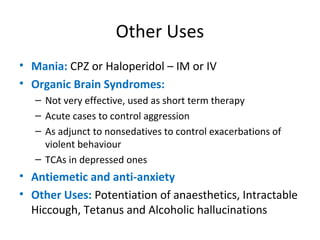 


Mania: CPZ or Haloperidol – IM or IV
Organic Brain Syndromes:
 Not

very effective, used as short term therapy
 Acute cases to control aggression
 As adjunct to nonsedatives to control
exacerbations of violent behaviour
 TCAs in depressed ones



Antiemetic and anti-anxiety
Other Uses: Potentiation of anaesthetics,
Intractable Hiccough, Tetanus and
Alcoholic hallucinations

 