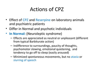 



Effect of CPZ and Reserpine on laboratory
animals and psychiatric patients
Differ in Normal and psychotic individuals
In Normal: (Neuroleptic syndrome)
 Effects

are appreciated as neutral or unpleasant
(different from typical Barbiturate action)
 Indifference to surroundings, paucity of thoughts,
psychomotor slowing, emotional quietening, and
tendency to go off to sleep (easily aroused)
 Minimized spontaneous movements, but no ataxia or
slurring of speech

 