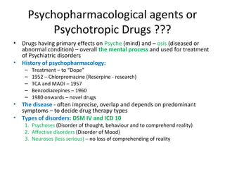 •

•

Drugs having primary effects on Psyche (mind) and – osis
(diseased or abnormal condition) – overall the mental
process and used for treatment of Psychiatric disorders
History of psychopharmacology:
–
–
–
–
–

•
•

Treatment – to “Dope”
1952 – Chlorpromazine (Reserpine - research)
TCA and MAOI – 1957
Benzodiazepines – 1960
1980 onwards – novel drugs

The disease - often imprecise, overlap and depends on
predominant symptoms – to decide drug therapy types
Types of disorders: DSM IV and ICD 10
Psychoses (Disorder of thought, behaviour and to comprehend
reality)
2. Affective disorders (Disorder of Mood)
3. Neuroses (less serious) – no loss of comprehending of reality
1.

 
