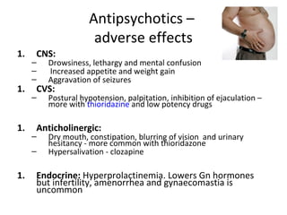 1.

CNS:






1.

1.

Drowsiness, lethargy and mental confusion
Increased appetite and weight gain
Aggravation of seizures
Postural hypotension, palpitation, inhibition of
ejaculation – more with thioridazine and low
potency drugs

CVS:

Anticholinergic:



1.

Dry mouth, constipation, blurring of vision and
urinary hesitancy - more common with thioridazone
Hypersalivation - clozapine

Endocrine: Hyperprolactinemia. Lowers Gn
hormones but infertility, amenorrhea and
gynaecomastia is uncommon

 