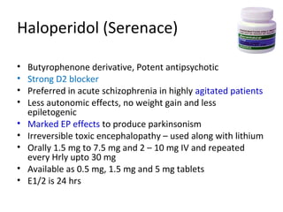 









Butyrophenone derivative, Potent antipsychotic
Strong D2 blocker
Preferred in acute schizophrenia in highly agitated
patients
Less autonomic effects, no weight gain and less
epiletogenic
Marked EP effects to produce parkinsonism
Irreversible toxic encephalopathy – used along with
lithium
Orally 1.5 mg to 7.5 mg and 2 – 10 mg IV and
repeated every Hrly upto 30 mg
Available as 0.5 mg, 1.5 mg and 5 mg tablets
E1/2 is 24 hrs

 