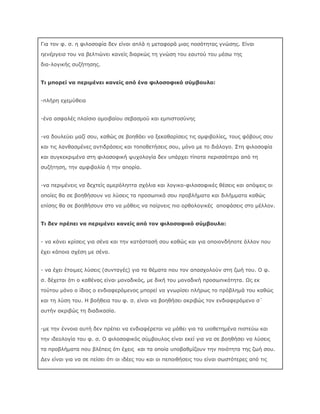 Για τον φ. σ. η φιλοσοφία δεν είναι απλά η μεταφορά μιας ποσότητας γνώσης. Είναι
ηενέργεια του να βελτιώνει κανείς διαρκώς τη γνώση του εαυτού του μέσω της
δια-λογικής συζήτησης.
Τι μπορεί να περιμένει κανείς από ένα φιλοσοφικό σύμβουλο:
-πλήρη εχεμύθεια
-ένα ασφαλές πλαίσιο αμοιβαίου σεβασμού και εμπιστοσύνης
-να δουλεύει μαζί σου, καθώς σε βοηθάει να ξεκαθαρίσεις τις αμφιβολίες, τους φόβους σου
και τις λανθασμένες αντιδράσεις και τοποθετήσεις σου, μόνο με το διάλογο. Στη φιλοσοφία
και συγκεκριμένα στη φιλοσοφική ψυχολογία δεν υπάρχει τίποτα περισσότερο από τη
συζήτηση, την αμφιβολία ή την απορία.
-να περιμένεις να δεχτείς αμερόληπτα σχόλια και λογικο-φιλοσοφικές θέσεις και απόψεις οι
οποίες θα σε βοηθήσουν να λύσεις τα προσωπικά σου προβλήματα και διλήμματα καθώς
επίσης θα σε βοηθήσουν στο να μάθεις να παίρνεις πιο ορθολογικές αποφάσεις στο μέλλον.
Τι δεν πρέπει να περιμένει κανείς από τον φιλοσοφικό σύμβουλο:
- να κάνει κρίσεις για σένα και την κατάστασή σου καθώς και για οποιονδήποτε άλλον που
έχει κάποια σχέση με σένα.
- να έχει έτοιμες λύσεις (συνταγές) για τα θέματα που τον απασχολούν στη ζωή του. Ο φ.
σ. δέχεται ότι ο καθένας είναι μοναδικός, με δική του μοναδική προσωπικότητα. Ως εκ
τούτου μόνο ο ίδιος ο ενδιαφερόμενος μπορεί να γνωρίσει πλήρως το πρόβλημά του καθώς
και τη λύση του. Η βοήθεια του φ. σ. είναι να βοηθήσει ακριβώς τον ενδιαφερόμενο σ΄
αυτήν ακριβώς τη διαδικασία.
-µε την έννοια αυτή δεν πρέπει να ενδιαφέρεται να μάθει για τα υιοθετημένα πιστεύω και
την ιδεολογία του φ. σ. Ο φιλοσοφικός σύμβουλος είναι εκεί για να σε βοηθήσει να λύσεις
τα προβλήματα που βλέπεις ότι έχεις και τα οποία υποβαθμίζουν την ποιότητα της ζωή σου.
Δεν είναι για να σε πείσει ότι οι ιδέες του και οι πεποιθήσεις του είναι σωστότερες από τις

 
