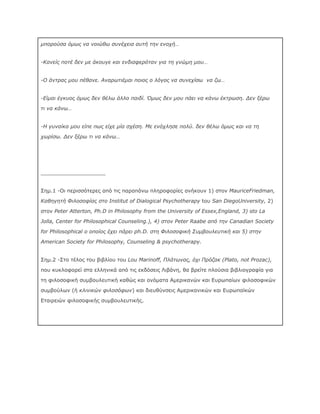 μπορούσα όμως να νοιώθω συνέχεια αυτή την ενοχή…
-Κανείς ποτέ δεν με άκουγε και ενδιαφερόταν για τη γνώμη μου…
-Ο άντρας μου πέθανε. Αναρωτιέμαι ποιος ο λόγος να συνεχίσω να ζω…
-Είμαι έγκυος όμως δεν θέλω άλλο παιδί. Όμως δεν μου πάει να κάνω έκτρωση. Δεν ξέρω
τι να κάνω…
-Η γυναίκα μου είπε πως είχε μία σχέση. Με ενόχλησε πολύ. δεν θέλω όμως και να τη
χωρίσω. Δεν ξέρω τι να κάνω…

____________________
Σημ.1 -Οι περισσότερες από τις παραπάνω πληροφορίες ανήκουν 1) στον MauriceFriedman,
Καθηγητή Φιλοσοφίας στο Institut of Dialogical Psychotherapy tου San DiegoUniversity, 2)
στον Peter Atterton, Ph.D in Philosophy from the University of Essex,England, 3) stο La
Jolla, Center for Philosophical Counseling.), 4) στον Peter Raabe από την Canadian Society
for Philosophical ο οποίος έχει πάρει ph.D. στη Φιλοσοφική Συμβουλευτική και 5) στην
American Society for Philosophy, Counseling & psychotherapy.
Σημ.2 -Στο τέλος του βιβλίου του Lou Marinoff, Πλάτωνας, όχι Πρόζακ (Plato, not Prozac),
που κυκλοφορεί στα ελληνικά από τις εκδόσεις Λιβάνη, θα βρείτε πλούσια βιβλιογραφία για
τη φιλοσοφική συμβουλευτική καθώς και ονόματα Αμερικανών και Ευρωπαίων φιλοσοφικών
συμβούλων (ή κλινικών φιλοσόφων) και διευθύνσεις Αμερικανικών και Ευρωπαϊκών
Εταιρειών φιλοσοφικής συμβουλευτικής.

 