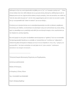 (αδχλακν) ην Δγψ ηνπ, απηφ εμαθνινπζεί ζην βάζνο ηνπ λα “δεη”, λα “ζηγνθαίεη ε θιφγα ηνπ”… Σνχην
γίλεηαη έθδειν φηαλ ζηνλ θάζε άλζξσπν πνπ δεη κηα δσή ηειείσο πιαλεκέλε, θαζνδεγνχκελε απφ ηα
δηάθνξα ςεπην-εγψ ηνπ, έξρνληαη πάληα θάπνηεο ζηηγκέο-επθαηξίεο, έζησ θαη θεπγαιέα, πνπ ληψζεη φηη
“θάηη δελ πάεη θαιά ζηε δσή ηνπ” -φηη δελ είλαη επραξηζηεκέλνο απφ ηνλ εαπηφ ηνπ θαη απφ ην ηξφπν
πνπ δεη- θαη πξνζπαζεί απφ “θάπνπ λα πηαζηεί” γηα λα ηελ αιιάμεη…
Ζ αλάγθε γηα λα μαλαδσληαλέςεη θαη λα επαλαδξαζηεξηνπνηήζεη θαη πάιη ηηο βαζηθέο ππεξβαηηθέο
δπλαηφηεηεο πνπ δηαζέηεη, ηε δπλαηφηεηα ηνπ θηινζνθείλ πγηψο θαη ηε δπλαηφηεηα ηεο πγηνχο πίζηεο,
αθνχ ηηο απνθαζάξεη θαη ηηο απαιιάμεη απφ θάζε μέλν θαη πιαλεξφ ζηνηρείν, είλαη, θπξηνιεθηηθά γηα
ηελ χπαξμή ηνπ, δσηηθήο ζεκαζίαο.
Καη απηφ κπνξεί λα γίλεη κφλνλ εάλ βνεζήζεη απνηειεζκαηηθά ην “εκηζαλέο” Δγψ ηνπ λα αλαζηεζεί.
Να δξαζηεξηνπνηεζεί δειαδή θαη λα αλαιάβεη ηε “θπζηθή ζέζε ηνπ” (ηε ζέζε ηνπ “θπβεξλήηε”),
εθδηψθνληαο βίαηα (δπλακηθά) ηα δηάθνξα ςεπηνεγώ ηνπ (φ,ηη δειαδή δελ είλαη), ηνπο “εκπόξνπο θαη
αξγπξακνηβνύο” πνπ έρνπλ κεηαηξέςεη ηνλ ηεξφ ρψξν ηνπ ζε“ρώξν εκπνξίνπ” πξόζθαηξσλ
απνιαύζεσλ θαη πνλεξώλ ζπλαιιαγώλ…

_______________________________
*Διιεληθή Δηαηξεία Φηινζνθηθήο Ψπρνινγίαο θαη Ψπρνζεξαπείαο
(αζηηθή κε θεξδνζθνπηθή)
Φεηδίνπ 20 Χνιαξγφο
& Αιθκάλνο 6, Ηιίζηα, Χίιηνλ
Σει. 210-6544025 & 6936965005

Email: info@psychophil.gr

 