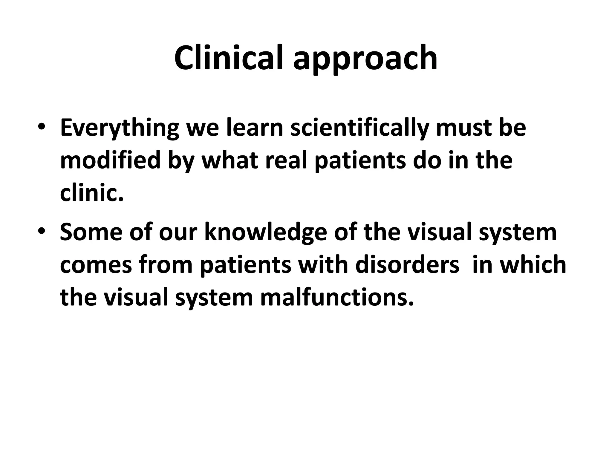 Clinical approach
• Everything we learn scientifically must be
modified by what real patients do in the
clinic.
• Some of our knowledge of the visual system
comes from patients with disorders in which
the visual system malfunctions.
 