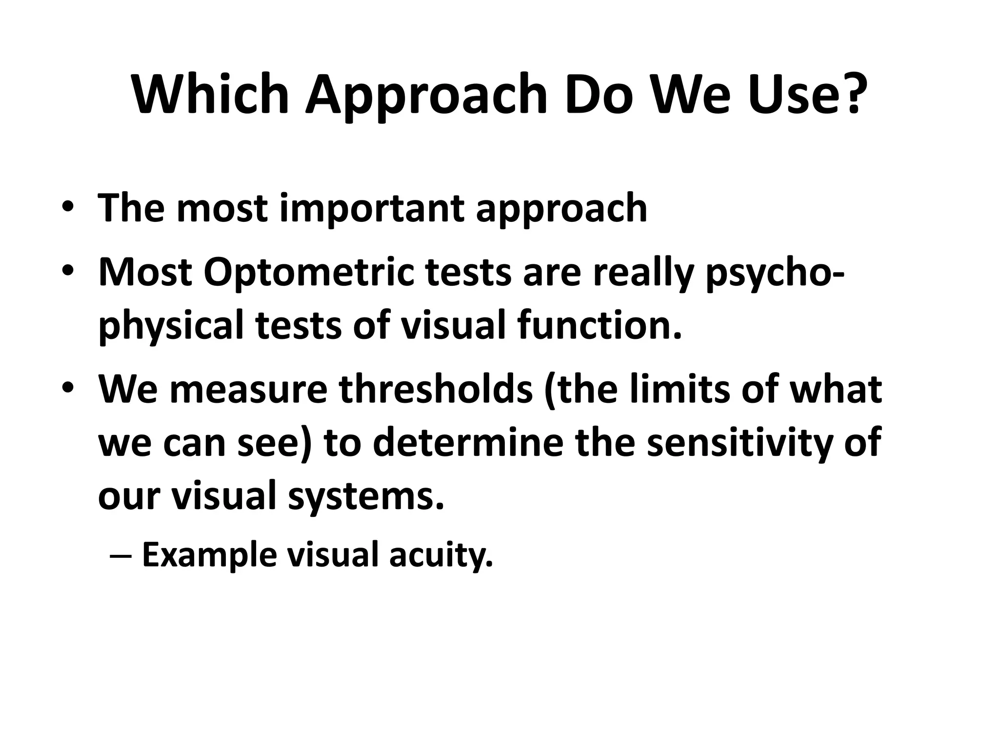 Which Approach Do We Use?
• The most important approach
• Most Optometric tests are really psycho-
physical tests of visual function.
• We measure thresholds (the limits of what
we can see) to determine the sensitivity of
our visual systems.
– Example visual acuity.
 