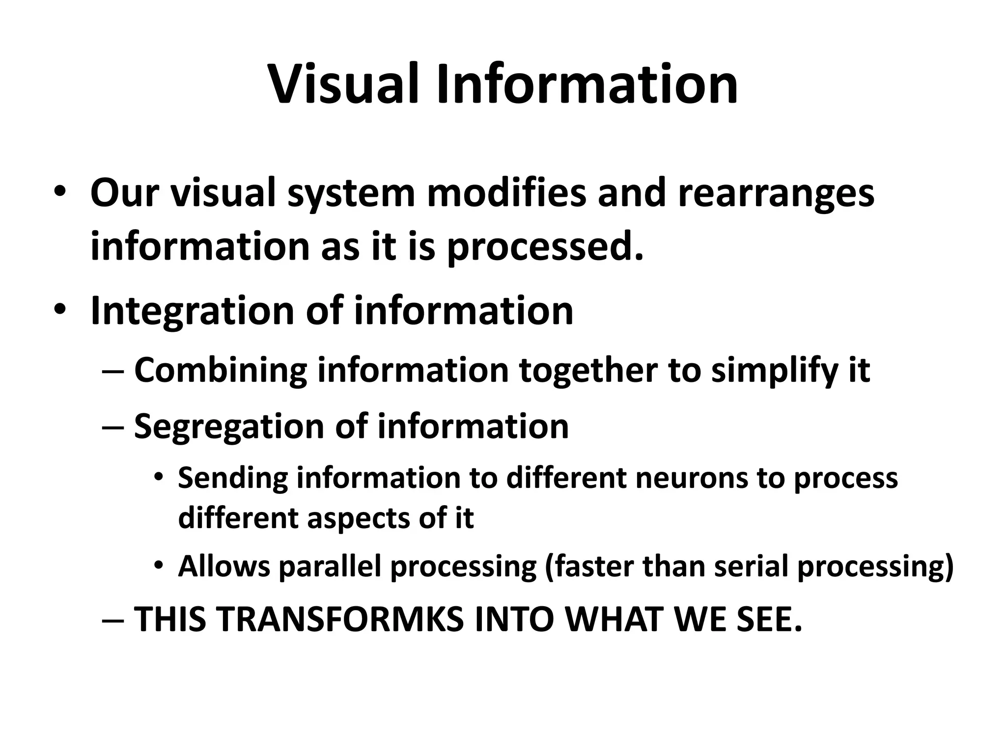 Visual Information
• Our visual system modifies and rearranges
information as it is processed.
• Integration of information
– Combining information together to simplify it
– Segregation of information
• Sending information to different neurons to process
different aspects of it
• Allows parallel processing (faster than serial processing)
– THIS TRANSFORMKS INTO WHAT WE SEE.
 