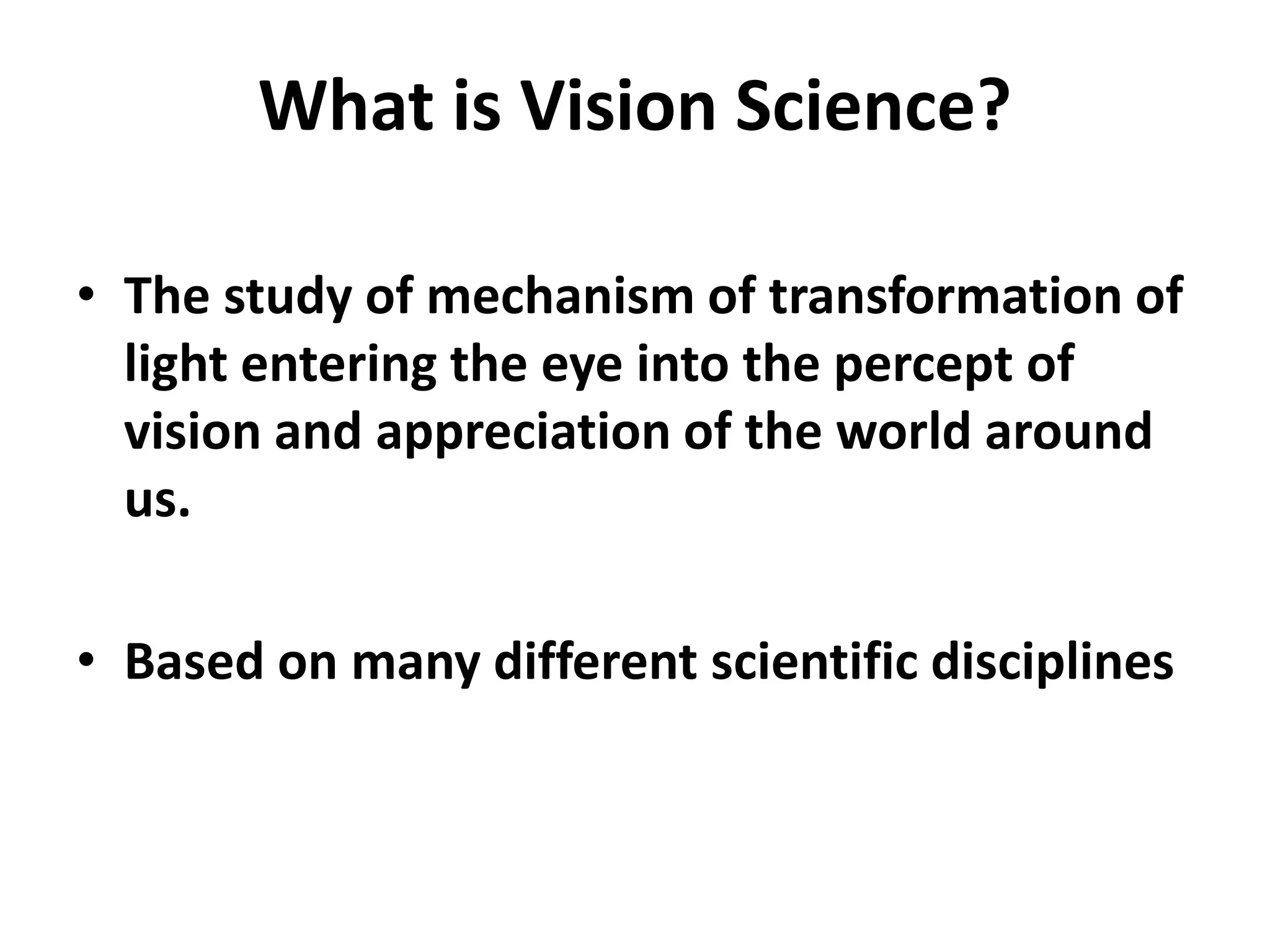What is Vision Science?
• The study of mechanism of transformation of
light entering the eye into the percept of
vision and appreciation of the world around
us.
• Based on many different scientific disciplines
 