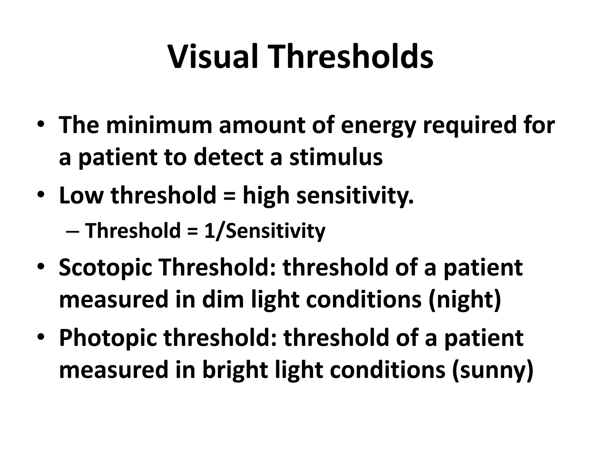 Visual Thresholds
• The minimum amount of energy required for
a patient to detect a stimulus
• Low threshold = high sensitivity.
– Threshold = 1/Sensitivity
• Scotopic Threshold: threshold of a patient
measured in dim light conditions (night)
• Photopic threshold: threshold of a patient
measured in bright light conditions (sunny)
 