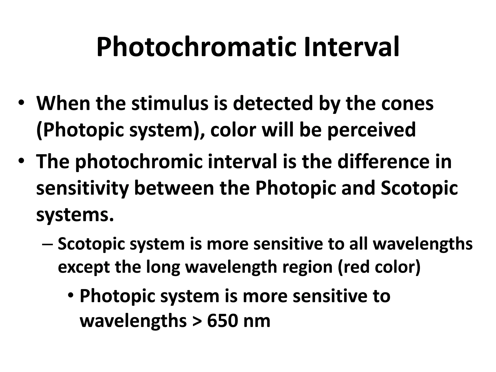 Photochromatic Interval
• When the stimulus is detected by the cones
(Photopic system), color will be perceived
• The photochromic interval is the difference in
sensitivity between the Photopic and Scotopic
systems.
– Scotopic system is more sensitive to all wavelengths
except the long wavelength region (red color)
• Photopic system is more sensitive to
wavelengths > 650 nm
 