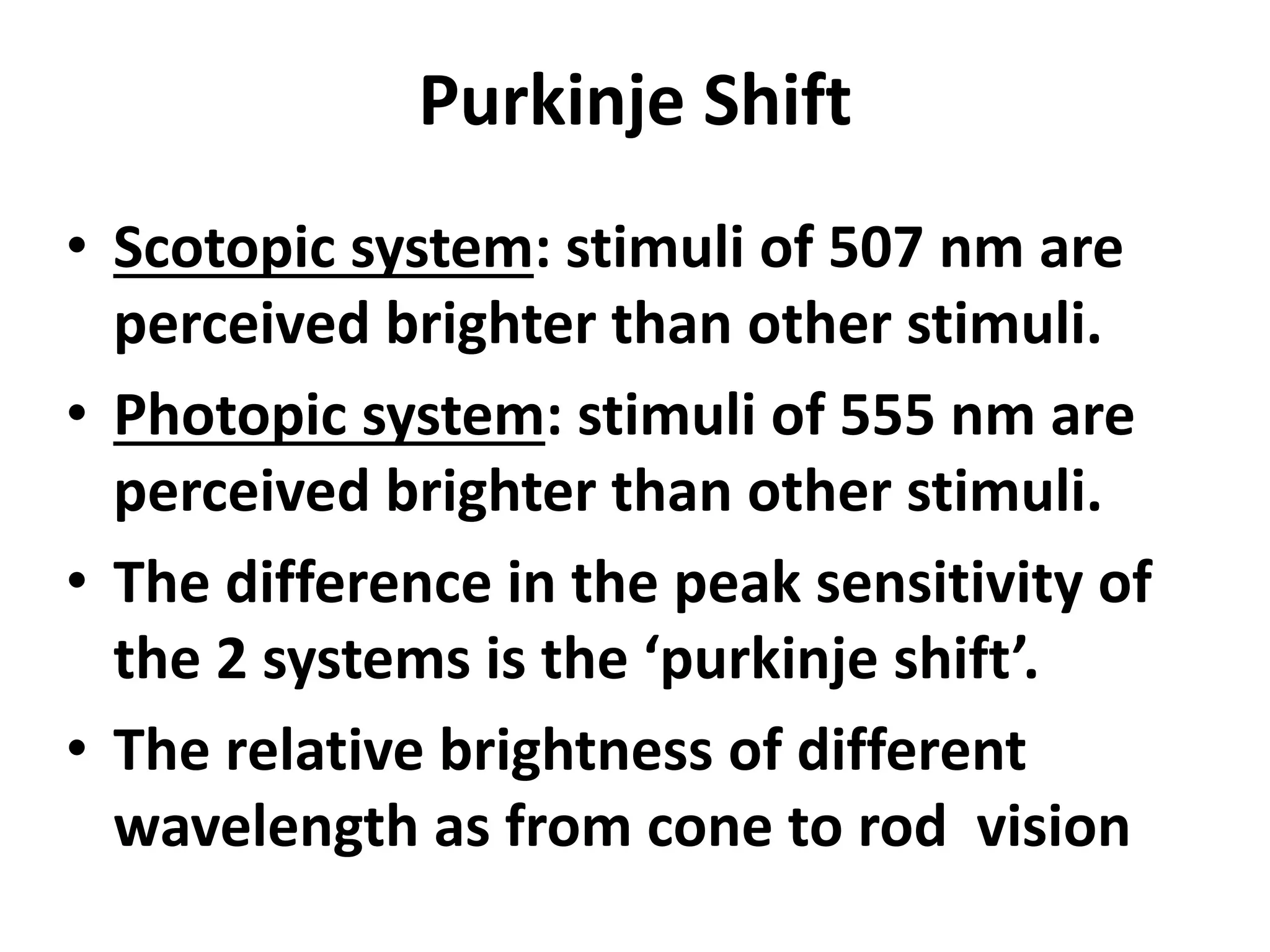 Purkinje Shift
• Scotopic system: stimuli of 507 nm are
perceived brighter than other stimuli.
• Photopic system: stimuli of 555 nm are
perceived brighter than other stimuli.
• The difference in the peak sensitivity of
the 2 systems is the ‘purkinje shift’.
• The relative brightness of different
wavelength as from cone to rod vision
 