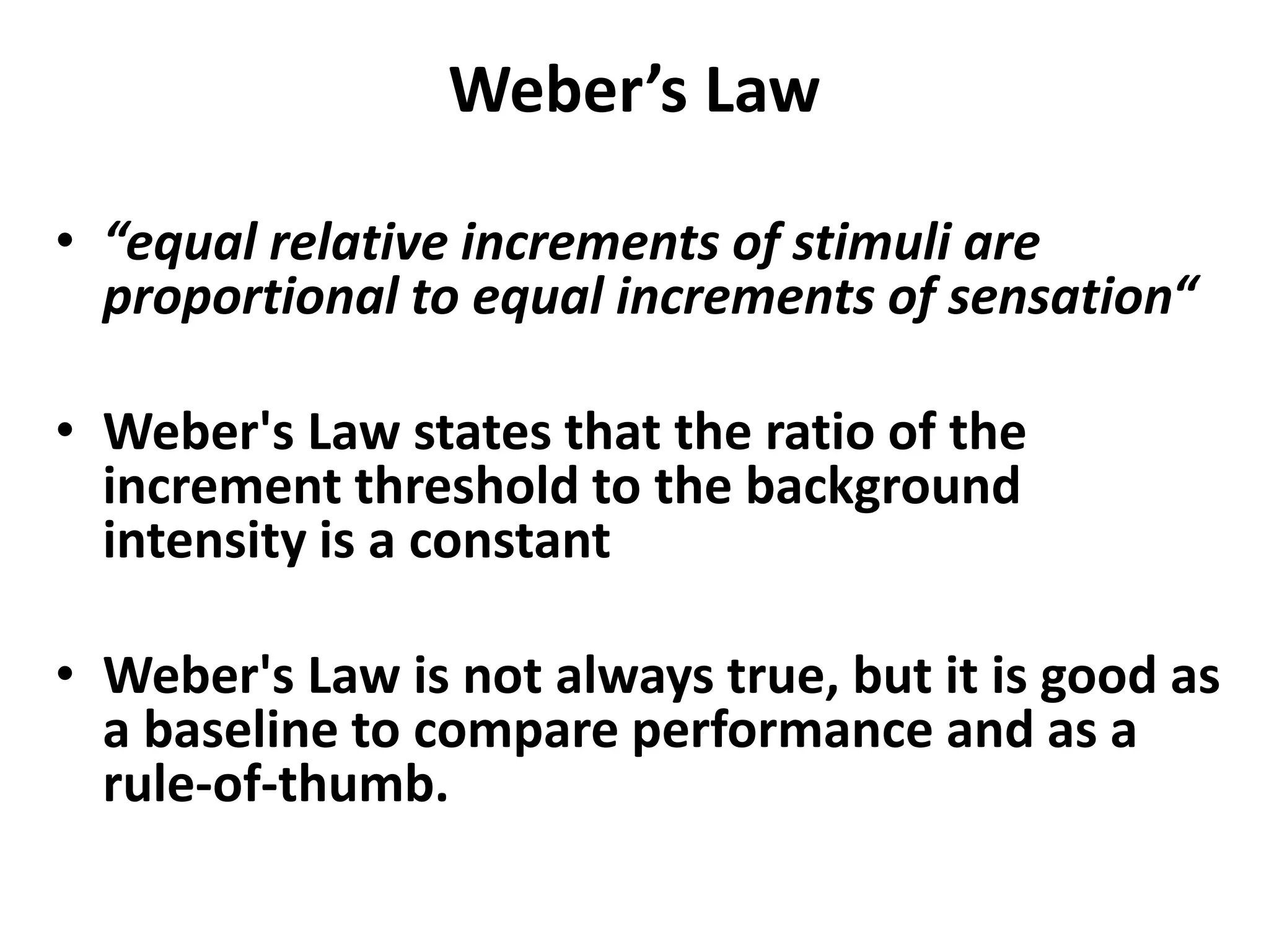 Weber’s Law
• “equal relative increments of stimuli are
proportional to equal increments of sensation“
• Weber's Law states that the ratio of the
increment threshold to the background
intensity is a constant
• Weber's Law is not always true, but it is good as
a baseline to compare performance and as a
rule-of-thumb.
 