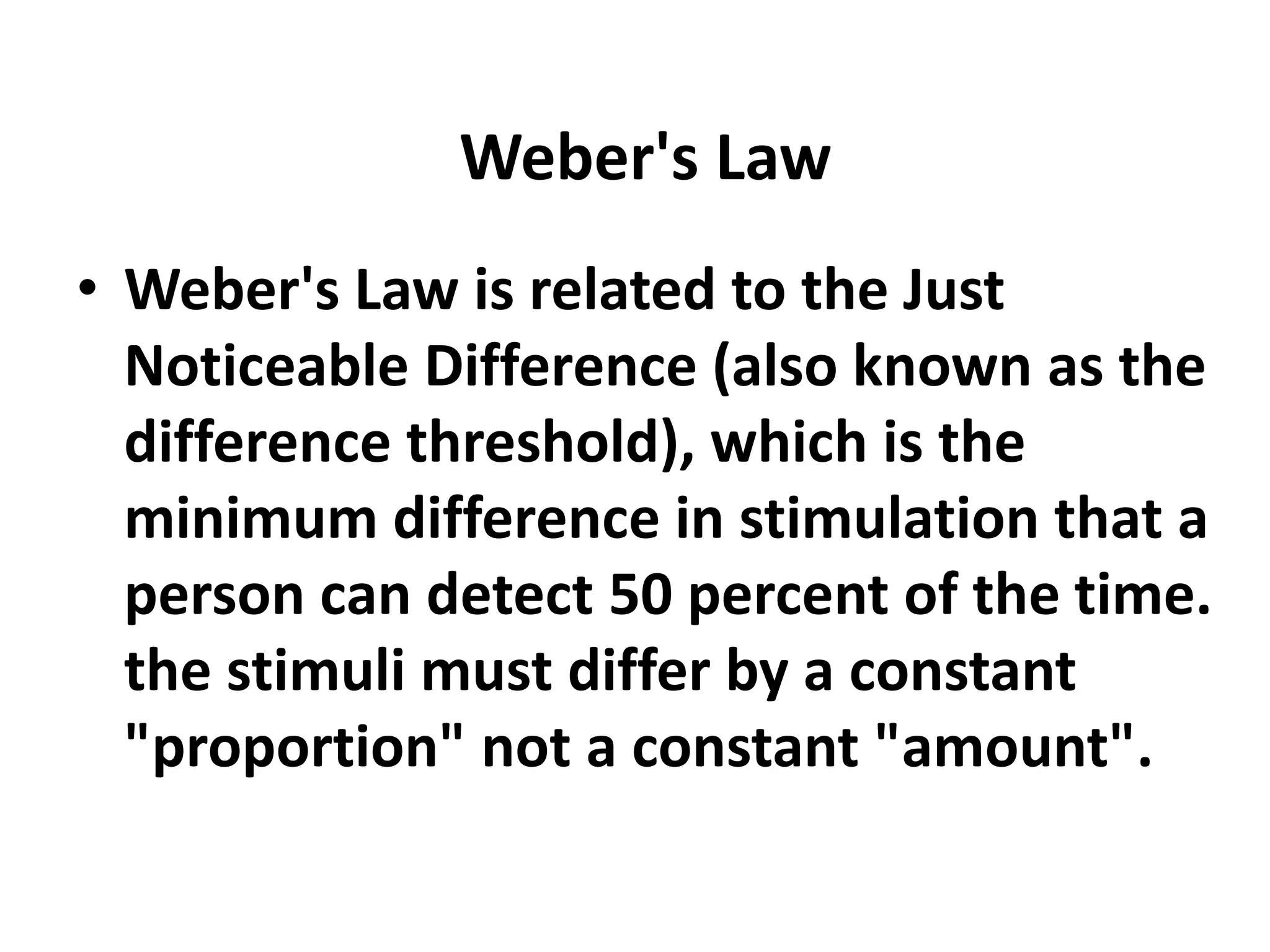 Weber's Law
• Weber's Law is related to the Just
Noticeable Difference (also known as the
difference threshold), which is the
minimum difference in stimulation that a
person can detect 50 percent of the time.
the stimuli must differ by a constant
"proportion" not a constant "amount".
 