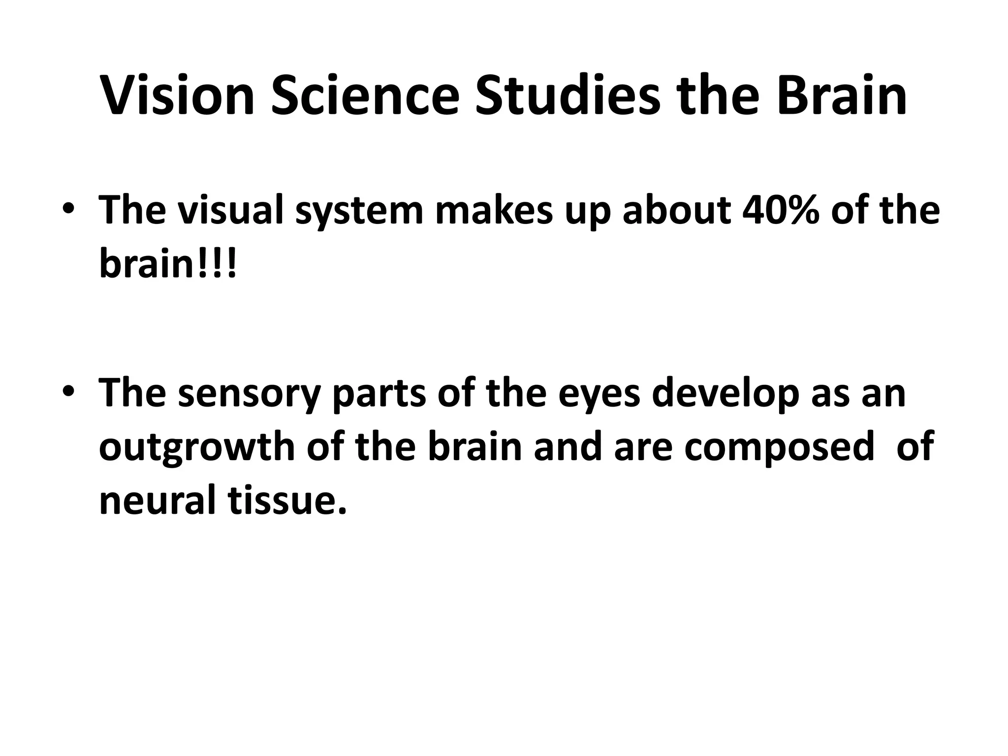 Vision Science Studies the Brain
• The visual system makes up about 40% of the
brain!!!
• The sensory parts of the eyes develop as an
outgrowth of the brain and are composed of
neural tissue.
 