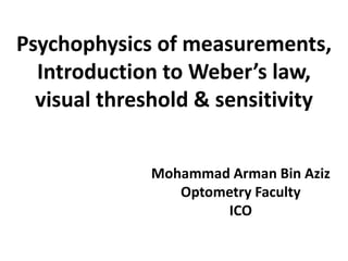 Psychophysics of measurements,
Introduction to Weber’s law,
visual threshold & sensitivity
Mohammad Arman Bin Aziz
Optometry Faculty
ICO
 