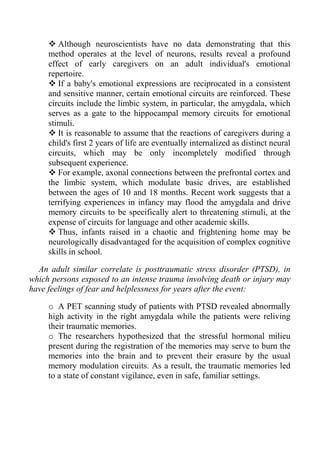Although neuroscientists have no data demonstrating that this
     method operates at the level of neurons, results reveal a profound
     effect of early caregivers on an adult individual's emotional
     repertoire.
        If a baby's emotional expressions are reciprocated in a consistent
     and sensitive manner, certain emotional circuits are reinforced. These
     circuits include the limbic system, in particular, the amygdala, which
     serves as a gate to the hippocampal memory circuits for emotional
     stimuli.
        It is reasonable to assume that the reactions of caregivers during a
     child's first 2 years of life are eventually internalized as distinct neural
     circuits, which may be only incompletely modified through
     subsequent experience.
        For example, axonal connections between the prefrontal cortex and
     the limbic system, which modulate basic drives, are established
     between the ages of 10 and 18 months. Recent work suggests that a
     terrifying experiences in infancy may flood the amygdala and drive
     memory circuits to be specifically alert to threatening stimuli, at the
     expense of circuits for language and other academic skills.
        Thus, infants raised in a chaotic and frightening home may be
     neurologically disadvantaged for the acquisition of complex cognitive
     skills in school.

  An adult similar correlate is posttraumatic stress disorder (PTSD), in
which persons exposed to an intense trauma involving death or injury may
have feelings of fear and helplessness for years after the event:

     o A PET scanning study of patients with PTSD revealed abnormally
     high activity in the right amygdala while the patients were reliving
     their traumatic memories.
     o The researchers hypothesized that the stressful hormonal milieu
     present during the registration of the memories may serve to burn the
     memories into the brain and to prevent their erasure by the usual
     memory modulation circuits. As a result, the traumatic memories led
     to a state of constant vigilance, even in safe, familiar settings.
 