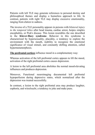 Patients with left TLE may generate references to personal destiny and
philosophical themes and display a humorless approach to life. In
contrast, patients with right TLE may display excessive emotionality,
ranging from elation to sadness.

The inverse of a TLE personality appears in persons with bilateral injury
to the temporal lobes after head trauma, cardiac arrest, herpes simplex
encephalitis, or Pick's disease. This lesion resembles the one described
in the Kluver-Bucy syndrome. Behavior in this syndrome is
characterized by hypersexuality, placidity, a tendency to explore the
environment with the mouth, inability to recognize the emotional
significance of visual stimuli, and constantly shifting attention, called
hypermetamorphosis.

The prefrontal cortices influence mood in a complementary way:

Whereas activation of the left prefrontal cortex appears to lift the mood,
activation of the right prefrontal cortex causes depression.

A lesion to the left prefrontal area abolishes the normal mood-elevating
influences and produces depression.

Moreover, Functional neuroimaging documented left prefrontal
hypoperfusion during depressive states, which normalized after the
depression was treated successfully.

In contrast, a lesion to the right prefrontal area may produce laughter,
euphoria, and witzelsucht, a tendency to joke and make puns.
 